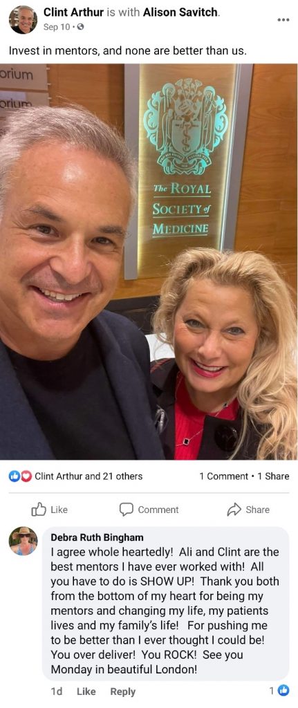Invest in mentors, and none are better than us. Debra Bingham replies: 'I agree whole heartedly! Ali and Clint are the best mentors I have ever worked with! All you have to do is SHOW UP! Thank you both from the bottom of my heart for being my mentors and changing my life, my patients lives and my family’s life! For pushing me to be better than I ever thought I could be! You over deliver! You ROCK! See you Monday in beautiful London!'