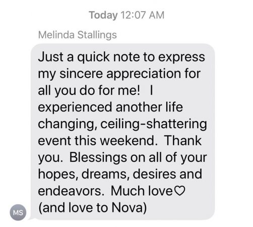 Melinda Stallings: 'Just a quick note to express my sincere appreciation for all you do for me! I experienced another life changing, ceiling shattering event this weekend. Thank you. Blessings on all of your hopes, dreams, desires and endeavors. Much love (and love to Nova)'