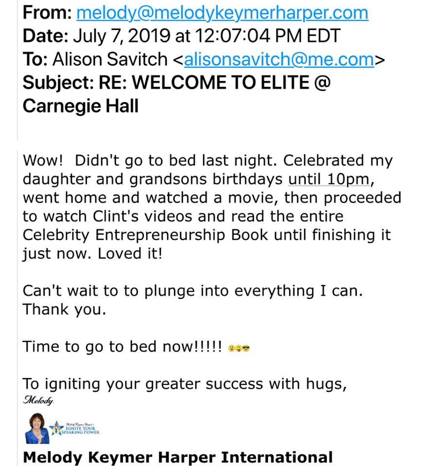 Melody Keymer Harper's email to Clint Arthur: 'Wow! Didn't go to bed last night. Celebrated my daughter and gransons birthdays until 10pm, went home and watched a movie, then proceeded to watch Clint's videos and read the entire Celebrity Entrepreneurship book until finishing it just now. Loved it! Can't wait to plunge into everything of Clint's I can. Thank you! Time to go to bed now!!!!! To igniting your greater success with hugs, Melody Keymer Harper'